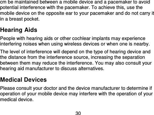 30cm be maintained between a mobile device and a pacemaker to avoidpotential interference with the pacemaker. To achieve this,  use themobile device on the opposite ear to your pacemaker and do not carry itin a breast pocket.Hearing AidsPeople with hearing aids or other cochlear implants may experienceinterfering noises when using wireless devices o r when one is nearby.The level of interference will depend on the type of hearing device andthe distance from the interference source, increasing the separationbetween them may reduce the interference. You may also consult yourhearing aid manufacturer to discuss alternatives.Medical DevicesPlease consult your doctor and the device manufacturer to determine ifoperation of your mobile device may interfere with the operation of yourmedical device.
