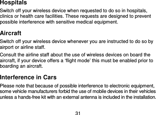 31HospitalsSwitch off your wireless device when requested to do so in hospitals,clinics or health care facilities. These requests are designed to preventpossible interference with sensitive medical equipment.AircraftSwitch off your wireless device whenever you are instructed to do so byairport or airline staff.Consult the airline staff about the use of wireless devices on board theaircraft, if your device offers a ‘flight mode’ this must be enabled prior toboarding an aircraft.Interference in CarsPlease note that because of possible interference to electronic equipment,some vehicle manufacturers forbid the use of mobile devices in their vehiclesunless a hands-free kit with an external antenna is included in the installation.