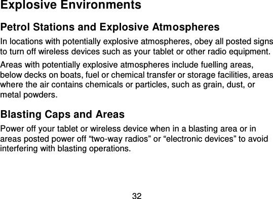 32Explosive EnvironmentsPetrol Stations and Explosive Atm ospheresIn locations with potentially explosive atmospheres, obey all posted signsto turn off wireless devices such as your tablet or other radio equipment.Areas with potentially explosive atmospheres include fuelling areas,below decks on boats, fuel or chemical transfer or storage facilities, areaswhere the air contains chemicals or particles, such as grain, dust, ormetal powders.Blasting Caps and AreasPower off your tablet or wireless device when in a blasting  area or inareas posted power off “two -way radios” or “electronic devices” to avoidinterfering with blasting operations.
