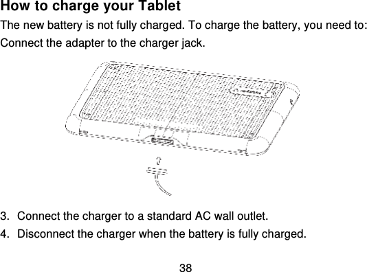 38How to charge your TabletThe new battery is not fully charg ed. To charge the battery, you need to:Connect the adapter to the charger jack.3. Connect the charger to a standard AC wall outlet.4. Disconnect the charger when the battery is fully charged.