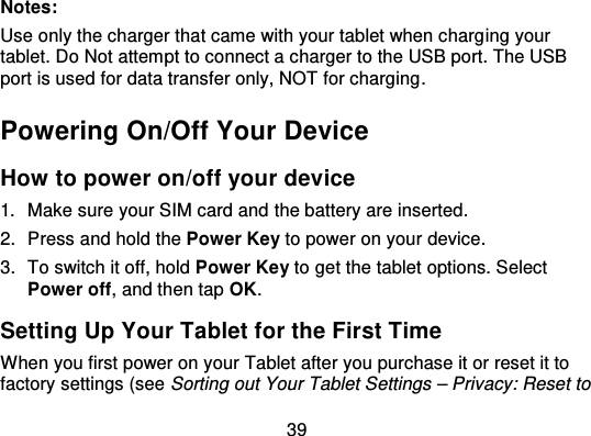 39Notes:Use only the charger that came with your tablet when charg ing yourtablet. Do Not attempt to connect a charger to the USB port. The USBport is used for data transfer only, NOT for charging .Powering On/Off Your DeviceHow to power on/off your device1. Make sure your SIM card and the battery are inserted.2. Press and hold the Power Key to power on your device.3. To switch it off, hold Power Key to get the tablet options. SelectPower off, and then tap OK.Setting Up Your Tablet for the First TimeWhen you first power on your Tablet after you purchase it or reset it tofactory settings (see Sorting out Your Tablet Settings – Privacy: Reset to