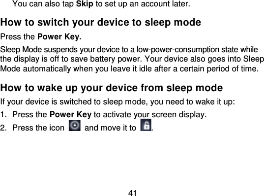 41You can also tap Skip to set up an account later.How to switch your device to sleep modePress the Power Key.Sleep Mode suspends your device to a low-power-consumption state whilethe display is off to save battery power. Your device also goes into SleepMode automatically when you leave it idle after a certain period of time.How to wake up your device from sleep modeIf your device is switched to sleep mode, you need to wake it up:1. Press the Power Key to activate your screen display.2. Press the icon   and move it to .
