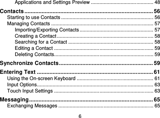 6Applications and Settings Preview ................................ ............ 48Contacts ................................................................ .................. 56Starting to use Contacts ................................ ................................ . 56Managing Contacts ................................ ................................ ........ 57Importing/Exporting Contacts .................................................... 57Creating a Contact ................................................................ .... 58Searching for a Contact ................................ ............................ 58Editing a Contact ................................ ................................ ...... 59Deleting Contacts................................ ................................ ...... 59Synchronize Contacts............................................................ 59Entering Text ................................ .......................................... 61Using the On-screen Keyboard ................................ ...................... 61Input Options................................................................ .................. 63Touch Input Settings ................................ ................................ ...... 63Messaging............................................................................... 65Exchanging Messages ................................ ................................ ... 65