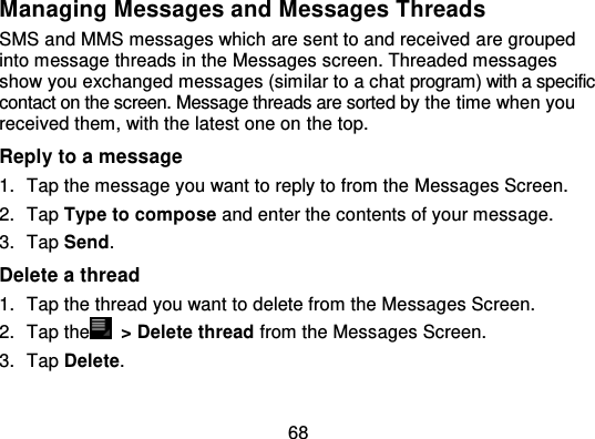 68Managing Messages and Messages ThreadsSMS and MMS messages which are sent to and received  are groupedinto message threads in the Messages screen. Threaded messagesshow you exchanged messages (similar to a chat program) with a specificcontact on the screen. Message threads are sorted  by the time when youreceived them, with the latest one on  the top.Reply to a message1. Tap the message you want to reply to from the Messages Screen.2. Tap Type to compose and enter the contents of your message.3. Tap Send.Delete a thread1. Tap the thread you want to delete from the Messages Screen.2. Tap the   &gt; Delete thread from the Messages Screen.3. Tap Delete.