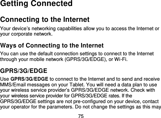 75Getting ConnectedConnecting to the InternetYour device’s networking capabilities allow you to access the Internet oryour corporate network.Ways of Connecting to the Int ernetYou can use the default connection settings to connect to the Internetthrough your mobile network (GPRS/3G/EDGE), or Wi -Fi.GPRS/3G/EDGEUse GPRS/3G/EDGE to connect to the Internet and to send and receiveMMS/Email messages on your Tablet. You will need a data plan to useyour wireless service provider’s GPRS/3G/EDGE network. Check withyour wireless service provider for GPRS/3G/EDGE rates. If theGPRS/3G/EDGE settings are not pre-configured on your device, contactyour operator for the parameters. Do not change the settings as this may