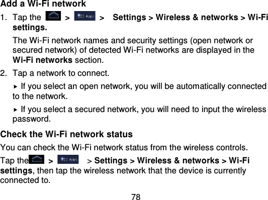 78Add a Wi-Fi network1. Tap the   &gt;   &gt;   Settings &gt; Wireless &amp; networ ks &gt; Wi-Fisettings.The Wi-Fi network names and security settings (open network orsecured network) of detected Wi -Fi networks are displayed in theWi-Fi networks section.2. Tap a network to connect.If you select an open network, you will be automatically connectedto the network.If you select a secured network, you will need to input the wirelesspassword.Check the Wi-Fi network statusYou can check the Wi-Fi network status from the wireless controls.Tap the   &gt;   &gt; Settings &gt; Wireless &amp; networks &gt; Wi -Fisettings, then tap the wireless network that the device is currentlyconnected to.