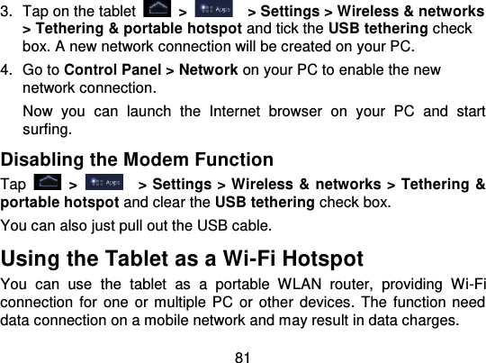 813. Tap on the tablet   &gt;   &gt; Settings &gt; Wireless &amp; networks&gt; Tethering &amp; portable hotspot  and tick the USB tethering checkbox. A new network connection will be created on your PC.4. Go to Control Panel &gt; Network on your PC to enable the newnetwork connection.Now  you  can  launch  the  Internet  browser  on  your  PC  and  startsurfing.Disabling the Modem FunctionTap   &gt;   &gt; Settings &gt; Wireless &amp; networks &gt; Tethering &amp;portable hotspot and clear the USB tethering check box.You can also just pull out the USB cable.Using the Tablet as a Wi-Fi HotspotYou  can  use  the tablet  as  a  portable  WLAN  router,  providing  Wi -Ficonnection  for  one or  multiple  PC  or other  devices. The function needdata connection on a mobile network and may result in data charges.