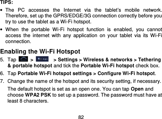 82TIPS:•The  PC  accesses  the  Inte rnet  via  the tablet’s  mobile  network.Therefore, set up the GPRS/EDGE/3G connection correctly before youtry to use the tablet as a Wi-Fi hotspot.•When  the  portable  Wi-Fi  hotspot  function  is  enabled,  you  cannotaccess  the  internet  with  any  application  on  y our tablet  via  its  Wi-Ficonnection.Enabling the Wi-Fi Hotspot5. Tap   &gt;   &gt; Settings &gt; Wireless &amp; networks &gt; Tethering&amp; portable hotspot and tick the Portable Wi-Fi hotspot check box.6. Tap Portable Wi-Fi hotspot settings &gt; Configure Wi -Fi hotspot.7. Change the name of the hotspot and its security setting, if necessary.The default hotspot is set as an open one. You can tap Open andchoose WPA2 PSK to set up a password. The password must have atleast 8 characters.