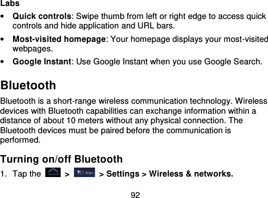 92Labs•Quick controls: Swipe thumb from left or right edge to access quickcontrols and hide application and URL bars.•Most-visited homepage: Your homepage displays your most -visitedwebpages.•Google Instant: Use Google Instant when you use Google Search.BluetoothBluetooth is a short-range wireless communication technology. Wirelessdevices with Bluetooth capabilities can exchange information within adistance of about 10 meters without any physical connection. TheBluetooth devices must be paired before the communication isperformed.Turning on/off Bluetooth1. Tap the   &gt;   &gt; Settings &gt; Wireless &amp; networks.