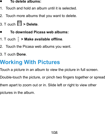  108  To delete albums: 1.  Touch and hold an album until it is selected. 2.  Touch more albums that you want to delete. 3. T ouch   &gt; Delete.  To download Picasa web albums: 1. T ouch    &gt; Make available offline. 2.  Touch the Picasa web albums you want. 3. T ouch Done. Working With Pictures Touch a picture in an album to view the picture in full screen. Double-touch the picture, or pinch two fingers together or spread them apart to zoom out or in. Slide left or right to view other pictures in the album. 