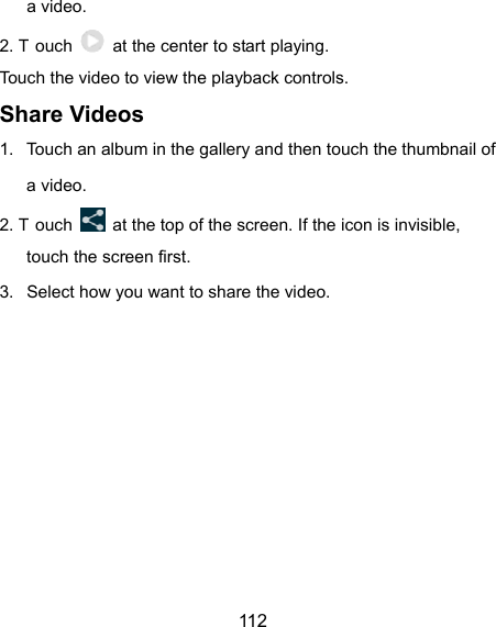  112 a video. 2. T ouch    at the center to start playing. Touch the video to view the playback controls. Share Videos 1.  Touch an album in the gallery and then touch the thumbnail of a video. 2. T ouch    at the top of the screen. If the icon is invisible, touch the screen first. 3.  Select how you want to share the video.    