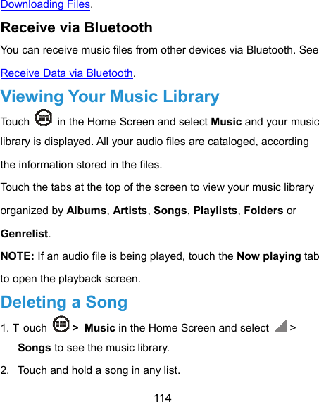  114 Downloading Files. Receive via Bluetooth You can receive music files from other devices via Bluetooth. See Receive Data via Bluetooth. Viewing Your Music Library Touch    in the Home Screen and select Music and your music library is displayed. All your audio files are cataloged, according the information stored in the files. Touch the tabs at the top of the screen to view your music library organized by Albums, Artists, Songs, Playlists, Folders or Genrelist. NOTE: If an audio file is being played, touch the Now playing tab to open the playback screen. Deleting a Song 1. T ouch   &gt; Music in the Home Screen and select   &gt; Songs to see the music library. 2.  Touch and hold a song in any list. 