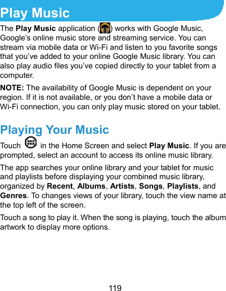  119 Play Music The Play Music application ( ) works with Google Music, Google’s online music store and streaming service. You can stream via mobile data or Wi-Fi and listen to you favorite songs that you’ve added to your online Google Music library. You can also play audio files you’ve copied directly to your tablet from a computer. NOTE: The availability of Google Music is dependent on your region. If it is not available, or you don’t have a mobile data or Wi-Fi connection, you can only play music stored on your tablet. Playing Your Music Touch    in the Home Screen and select Play Music. If you are prompted, select an account to access its online music library. The app searches your online library and your tablet for music and playlists before displaying your combined music library, organized by Recent, Albums, Artists, Songs, Playlists, and Genres. To changes views of your library, touch the view name at the top left of the screen. Touch a song to play it. When the song is playing, touch the album artwork to display more options. 