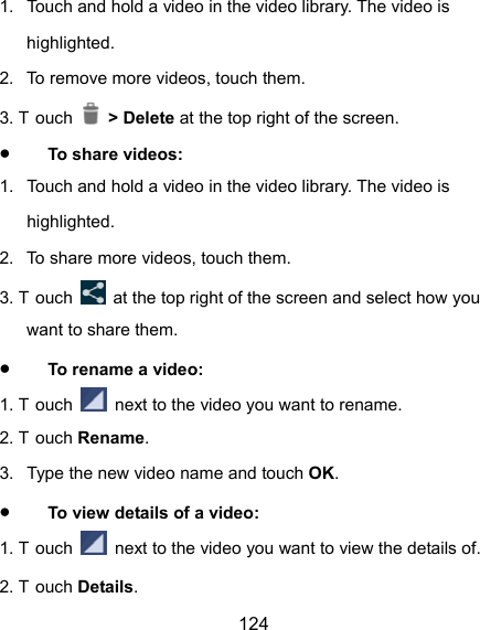  124 1.  Touch and hold a video in the video library. The video is highlighted. 2.  To remove more videos, touch them. 3. T ouch   &gt; Delete at the top right of the screen.  To share videos: 1.  Touch and hold a video in the video library. The video is highlighted. 2.  To share more videos, touch them. 3. T ouch    at the top right of the screen and select how you want to share them.  To rename a video: 1. T ouch    next to the video you want to rename. 2. T ouch Rename. 3.  Type the new video name and touch OK.  To view details of a video: 1. T ouch    next to the video you want to view the details of. 2. T ouch Details. 