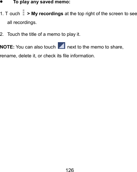  126  To play any saved memo: 1. T ouch   &gt; My recordings at the top right of the screen to see all recordings. 2.  Touch the title of a memo to play it. NOTE: You can also touch    next to the memo to share, rename, delete it, or check its file information. 