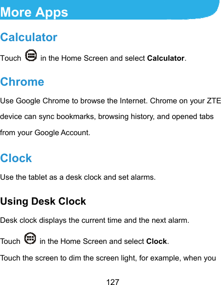  127 More Apps Calculator Touch    in the Home Screen and select Calculator. Chrome Use Google Chrome to browse the Internet. Chrome on your ZTE device can sync bookmarks, browsing history, and opened tabs from your Google Account. Clock Use the tablet as a desk clock and set alarms. Using Desk Clock Desk clock displays the current time and the next alarm. Touch    in the Home Screen and select Clock. Touch the screen to dim the screen light, for example, when you 