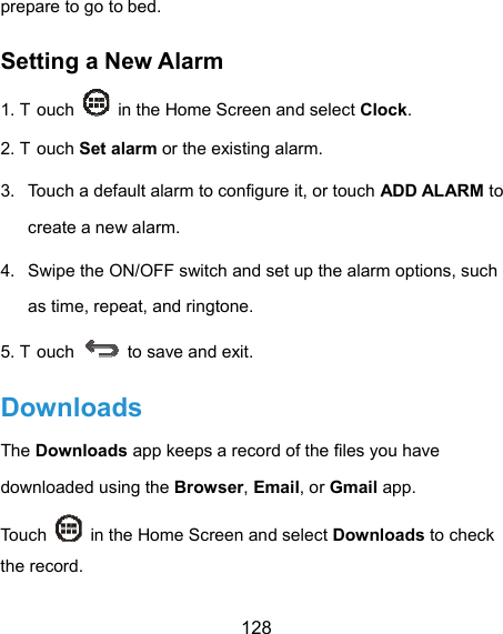  128 prepare to go to bed. Setting a New Alarm 1. T ouch    in the Home Screen and select Clock. 2. T ouch Set alarm or the existing alarm. 3.  Touch a default alarm to configure it, or touch ADD ALARM to create a new alarm. 4.  Swipe the ON/OFF switch and set up the alarm options, such as time, repeat, and ringtone. 5. T ouch    to save and exit. Downloads The Downloads app keeps a record of the files you have downloaded using the Browser, Email, or Gmail app. Touch    in the Home Screen and select Downloads to check the record. 