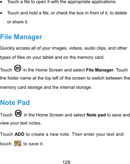  129  Touch a file to open it with the appropriate applications.  Touch and hold a file, or check the box in front of it, to delete or share it. File Manager Quickly access all of your images, videos, audio clips, and other types of files on your tablet and on the memory card. Touch    in the Home Screen and select File Manager. Touch the folder name at the top left of the screen to switch between the memory card storage and the internal storage. Note Pad Touch    in the Home Screen and select Note pad to save and view your text notes. Touch ADD to create a new note. Then enter your text and touch    to save it.   