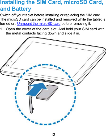  13 Installing the SIM Card, microSD Card, and Battery Switch off your tablet before installing or replacing the SIM card. The microSD card can be installed and removed while the tablet is turned on. Unmount the microSD card before removing it. 1.  Open the cover of the card slot. And hold your SIM card with the metal contacts facing down and slide it in.    