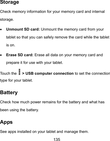  135 Storage Check memory information for your memory card and internal storage.  Unmount SD card: Unmount the memory card from your tablet so that you can safely remove the card while the tablet is on.  Erase SD card: Erase all data on your memory card and prepare it for use with your tablet. Touch the    &gt; USB computer connection to set the connection type for your tablet. Battery Check how much power remains for the battery and what has been using the battery. Apps See apps installed on your tablet and manage them. 