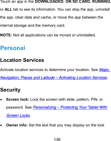  136 Touch an app in the DOWNLOADED, ON SD CARD, RUNNING, or ALL tab to see its information. You can stop the app, uninstall the app, clear data and cache, or move the app between the internal storage and the memory card. NOTE: Not all applications can be moved or uninstalled. Personal Location Services Activate location services to determine your location. See Maps, Navigation, Places and Latitude – Activating Location Services. Security  Screen lock: Lock the screen with slide, pattern, PIN, or password. See Personalizing – Protecting Your Tablet With Screen Locks.  Owner info: Set the text that you may display on the lock 