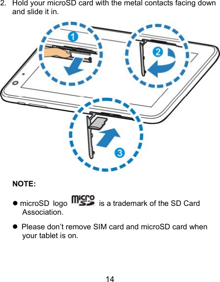  14 2.  Hold your microSD card with the metal contacts facing down and slide it in.  NOTE:   microSD logo    is a trademark of the SD Card Association.   Please don’t remove SIM card and microSD card when your tablet is on. 
