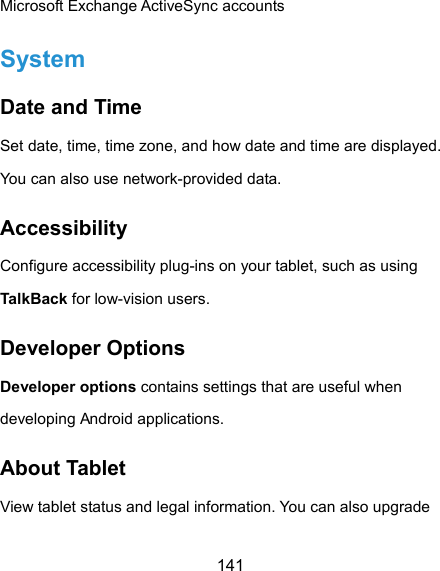  141 Microsoft Exchange ActiveSync accounts System Date and Time Set date, time, time zone, and how date and time are displayed. You can also use network-provided data. Accessibility Configure accessibility plug-ins on your tablet, such as using TalkBack for low-vision users. Developer Options Developer options contains settings that are useful when developing Android applications. About Tablet View tablet status and legal information. You can also upgrade 