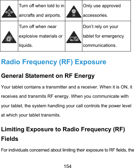  154  Turn off when told to in aircrafts and airports.Only use approved accessories.  Turn off when near explosive materials or liquids. Don’t rely on your tablet for emergency communications.  Radio Frequency (RF) Exposure General Statement on RF Energy Your tablet contains a transmitter and a receiver. When it is ON, it receives and transmits RF energy. When you communicate with your tablet, the system handling your call controls the power level at which your tablet transmits. Limiting Exposure to Radio Frequency (RF) Fields For individuals concerned about limiting their exposure to RF fields, the 