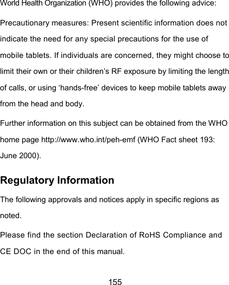  155 World Health Organization (WHO) provides the following advice: Precautionary measures: Present scientific information does not indicate the need for any special precautions for the use of mobile tablets. If individuals are concerned, they might choose to limit their own or their children’s RF exposure by limiting the length of calls, or using ‘hands-free’ devices to keep mobile tablets away from the head and body. Further information on this subject can be obtained from the WHO home page http://www.who.int/peh-emf (WHO Fact sheet 193: June 2000). Regulatory Information The following approvals and notices apply in specific regions as noted. Please find the section Declaration of RoHS Compliance and CE DOC in the end of this manual. 