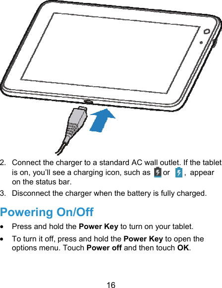 16  2.  Connect the charger to a standard AC wall outlet. If the tablet is on, you’ll see a charging icon, such as   or    , appear on the status bar. 3.  Disconnect the charger when the battery is fully charged. Powering On/Off  Press and hold the Power Key to turn on your tablet.  To turn it off, press and hold the Power Key to open the options menu. Touch Power off and then touch OK. 