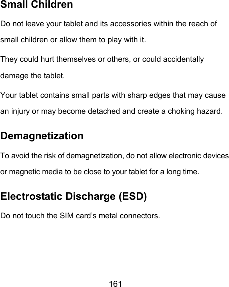  161 Small Children Do not leave your tablet and its accessories within the reach of small children or allow them to play with it. They could hurt themselves or others, or could accidentally damage the tablet. Your tablet contains small parts with sharp edges that may cause an injury or may become detached and create a choking hazard. Demagnetization To avoid the risk of demagnetization, do not allow electronic devices or magnetic media to be close to your tablet for a long time. Electrostatic Discharge (ESD) Do not touch the SIM card’s metal connectors.  