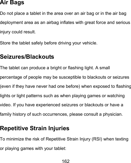 162 Air Bags Do not place a tablet in the area over an air bag or in the air bag deployment area as an airbag inflates with great force and serious injury could result. Store the tablet safely before driving your vehicle. Seizures/Blackouts The tablet can produce a bright or flashing light. A small percentage of people may be susceptible to blackouts or seizures (even if they have never had one before) when exposed to flashing lights or light patterns such as when playing games or watching video. If you have experienced seizures or blackouts or have a family history of such occurrences, please consult a physician. Repetitive Strain Injuries To minimize the risk of Repetitive Strain Injury (RSI) when texting or playing games with your tablet: 