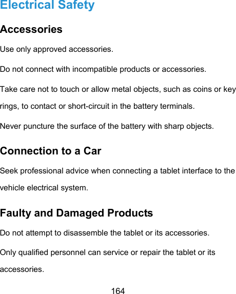  164 Electrical Safety Accessories Use only approved accessories. Do not connect with incompatible products or accessories. Take care not to touch or allow metal objects, such as coins or key rings, to contact or short-circuit in the battery terminals. Never puncture the surface of the battery with sharp objects. Connection to a Car Seek professional advice when connecting a tablet interface to the vehicle electrical system. Faulty and Damaged Products Do not attempt to disassemble the tablet or its accessories. Only qualified personnel can service or repair the tablet or its accessories. 