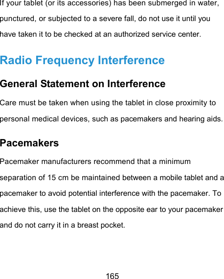  165 If your tablet (or its accessories) has been submerged in water, punctured, or subjected to a severe fall, do not use it until you have taken it to be checked at an authorized service center. Radio Frequency Interference General Statement on Interference Care must be taken when using the tablet in close proximity to personal medical devices, such as pacemakers and hearing aids. Pacemakers Pacemaker manufacturers recommend that a minimum separation of 15 cm be maintained between a mobile tablet and a pacemaker to avoid potential interference with the pacemaker. To achieve this, use the tablet on the opposite ear to your pacemaker and do not carry it in a breast pocket. 