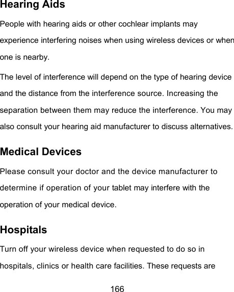  166 Hearing Aids People with hearing aids or other cochlear implants may experience interfering noises when using wireless devices or when one is nearby. The level of interference will depend on the type of hearing device and the distance from the interference source. Increasing the separation between them may reduce the interference. You may also consult your hearing aid manufacturer to discuss alternatives. Medical Devices Please consult your doctor and the device manufacturer to determine if operation of your tablet may interfere with the operation of your medical device. Hospitals Turn off your wireless device when requested to do so in hospitals, clinics or health care facilities. These requests are 