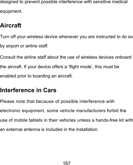  167 designed to prevent possible interference with sensitive medical equipment. Aircraft Turn off your wireless device whenever you are instructed to do so by airport or airline staff. Consult the airline staff about the use of wireless devices onboard the aircraft. If your device offers a ‘flight mode’, this must be enabled prior to boarding an aircraft. Interference in Cars Please note that because of possible interference with electronic equipment, some vehicle manufacturers forbid the use of mobile tablets in their vehicles unless a hands-free kit with an external antenna is included in the installation. 