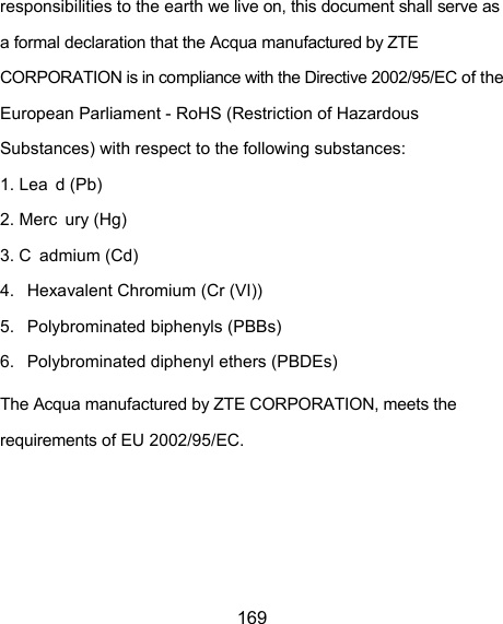  169 responsibilities to the earth we live on, this document shall serve as a formal declaration that the Acqua manufactured by ZTE CORPORATION is in compliance with the Directive 2002/95/EC of the European Parliament - RoHS (Restriction of Hazardous Substances) with respect to the following substances: 1. Lea d (Pb) 2. Merc ury (Hg) 3. C admium (Cd) 4.  Hexavalent Chromium (Cr (VI)) 5.  Polybrominated biphenyls (PBBs) 6.  Polybrominated diphenyl ethers (PBDEs) The Acqua manufactured by ZTE CORPORATION, meets the requirements of EU 2002/95/EC. 