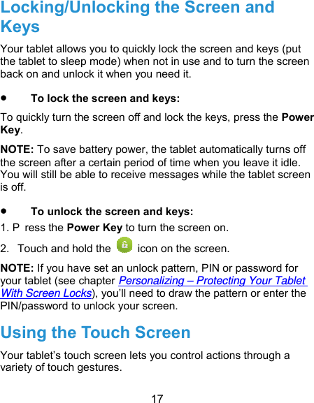  17 Locking/Unlocking the Screen and Keys Your tablet allows you to quickly lock the screen and keys (put the tablet to sleep mode) when not in use and to turn the screen back on and unlock it when you need it.  To lock the screen and keys: To quickly turn the screen off and lock the keys, press the Power Key. NOTE: To save battery power, the tablet automatically turns off the screen after a certain period of time when you leave it idle. You will still be able to receive messages while the tablet screen is off.  To unlock the screen and keys: 1. P ress the Power Key to turn the screen on. 2.  Touch and hold the    icon on the screen. NOTE: If you have set an unlock pattern, PIN or password for your tablet (see chapter Personalizing – Protecting Your Tablet With Screen Locks), you’ll need to draw the pattern or enter the PIN/password to unlock your screen. Using the Touch Screen Your tablet’s touch screen lets you control actions through a variety of touch gestures. 
