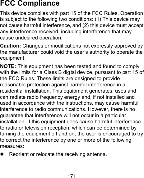 171 FCC Compliance This device complies with part 15 of the FCC Rules. Operation is subject to the following two conditions: (1) This device may not cause harmful interference, and (2) this device must accept any interference received, including interference that may cause undesired operation. Caution: Changes or modifications not expressly approved by the manufacturer could void the user’s authority to operate the equipment. NOTE: This equipment has been tested and found to comply with the limits for a Class B digital device, pursuant to part 15 of the FCC Rules. These limits are designed to provide reasonable protection against harmful interference in a residential installation. This equipment generates, uses and can radiate radio frequency energy and, if not installed and used in accordance with the instructions, may cause harmful interference to radio communications. However, there is no guarantee that interference will not occur in a particular installation. If this equipment does cause harmful interference to radio or television reception, which can be determined by turning the equipment off and on, the user is encouraged to try to correct the interference by one or more of the following measures:     Reorient or relocate the receiving antenna. 