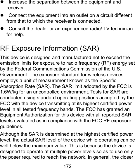  172     Increase the separation between the equipment and receiver.     Connect the equipment into an outlet on a circuit different from that to which the receiver is connected.     Consult the dealer or an experienced radio/ TV technician for help. RF Exposure Information (SAR) This device is designed and manufactured not to exceed the emission limits for exposure to radio frequency (RF) energy set by the Federal Communications Commission of the U.S. Government. The exposure standard for wireless devices employs a unit of measurement known as the Specific Absorption Rate (SAR). The SAR limit adopted by the FCC is 1.6W/kg for an uncontrolled environment. Tests for SAR are conducted using standard operating positions accepted by the FCC with the device transmitting at its highest certified power level in all tested frequency bands. The FCC has granted an Equipment Authorization for this device with all reported SAR levels evaluated as in compliance with the FCC RF exposure guidelines. Although the SAR is determined at the highest certified power level, the actual SAR level of the device while operating can be well below the maximum value. This is because the device is designed to operate at multiple power levels so as to use only the poser required to reach the network. In general, the closer 