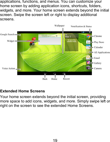  19 applications, functions, and menus. You can customize your home screen by adding application icons, shortcuts, folders, widgets, and more. Your home screen extends beyond the initial screen. Swipe the screen left or right to display additional screens.   Extended Home Screens Your home screen extends beyond the initial screen, providing more space to add icons, widgets, and more. Simply swipe left or right on the screen to see the extended Home Screens. 