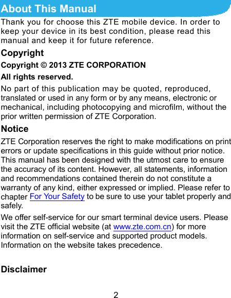  2 About This Manual Thank you for choose this ZTE mobile device. In order to keep your device in its best condition, please read this manual and keep it for future reference. Copyright Copyright © 2013 ZTE CORPORATION All rights reserved. No part of this publication may be quoted, reproduced, translated or used in any form or by any means, electronic or mechanical, including photocopying and microfilm, without the prior written permission of ZTE Corporation. Notice ZTE Corporation reserves the right to make modifications on print errors or update specifications in this guide without prior notice. This manual has been designed with the utmost care to ensure the accuracy of its content. However, all statements, information and recommendations contained therein do not constitute a warranty of any kind, either expressed or implied. Please refer to chapter For Your Safety to be sure to use your tablet properly and safely. We offer self-service for our smart terminal device users. Please visit the ZTE official website (at www.zte.com.cn) for more information on self-service and supported product models. Information on the website takes precedence.  Disclaimer 