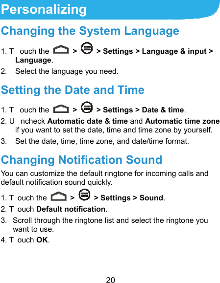  20 Personalizing Changing the System Language 1. T ouch the   &gt;    &gt; Settings &gt; Language &amp; input &gt; Language. 2.  Select the language you need. Setting the Date and Time 1. T ouch the   &gt;    &gt; Settings &gt; Date &amp; time. 2. U ncheck Automatic date &amp; time and Automatic time zone if you want to set the date, time and time zone by yourself. 3.  Set the date, time, time zone, and date/time format. Changing Notification Sound You can customize the default ringtone for incoming calls and default notification sound quickly. 1. T ouch the   &gt;    &gt; Settings &gt; Sound. 2. T ouch Default notification. 3.  Scroll through the ringtone list and select the ringtone you want to use. 4. T ouch OK. 