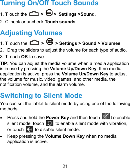  21 Turning On/Off Touch Sounds 1. T ouch the   &gt;   &gt; Settings &gt;Sound. 2. C heck or uncheck Touch sounds.  Adjusting Volumes 1. T ouch the   &gt;    &gt; Settings &gt; Sound &gt; Volumes. 2.  Drag the sliders to adjust the volume for each type of audio.   3. T ouch OK to save. TIP: You can adjust the media volume when a media application is in use by pressing the Volume Up/Down Key. If no media application is active, press the Volume Up/Down Key to adjust the volume for music, video, games, and other media, the notification volume, and the alarm volume.   Switching to Silent Mode You can set the tablet to silent mode by using one of the following methods.  Press and hold the Power Key and then touch   t o enable silent mode, touch    to enable silent mode with vibration, or touch    to disable silent mode.  Keep pressing the Volume Down Key when no media application is active.   