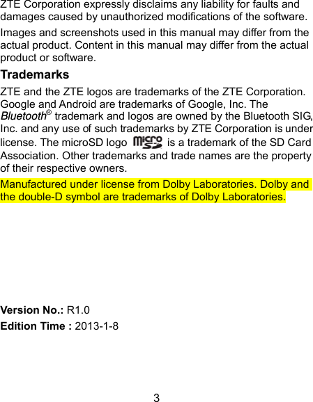  3 ZTE Corporation expressly disclaims any liability for faults and damages caused by unauthorized modifications of the software. Images and screenshots used in this manual may differ from the actual product. Content in this manual may differ from the actual product or software. Trademarks ZTE and the ZTE logos are trademarks of the ZTE Corporation. Google and Android are trademarks of Google, Inc. The Bluetooth® trademark and logos are owned by the Bluetooth SIG, Inc. and any use of such trademarks by ZTE Corporation is under license. The microSD logo    is a trademark of the SD Card Association. Other trademarks and trade names are the property of their respective owners. Manufactured under license from Dolby Laboratories. Dolby and the double-D symbol are trademarks of Dolby Laboratories.       Version No.: R1.0 Edition Time : 2013-1-8  