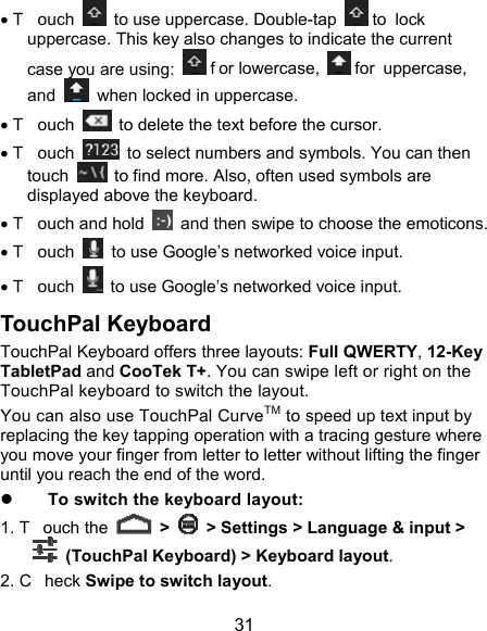  31  T ouch    to use uppercase. Double-tap   to  lock uppercase. This key also changes to indicate the current case you are using:   f or lowercase,   for uppercase, and    when locked in uppercase.  T ouch    to delete the text before the cursor.  T ouch    to select numbers and symbols. You can then touch    to find more. Also, often used symbols are displayed above the keyboard.    T ouch and hold    and then swipe to choose the emoticons.  T ouch    to use Google’s networked voice input.  T ouch    to use Google’s networked voice input. TouchPal Keyboard TouchPal Keyboard offers three layouts: Full QWERTY, 12-Key TabletPad and CooTek T+. You can swipe left or right on the TouchPal keyboard to switch the layout.   You can also use TouchPal CurveTM to speed up text input by replacing the key tapping operation with a tracing gesture where you move your finger from letter to letter without lifting the finger until you reach the end of the word.  To switch the keyboard layout: 1. T ouch the   &gt;    &gt; Settings &gt; Language &amp; input &gt;   (TouchPal Keyboard) &gt; Keyboard layout. 2. C heck Swipe to switch layout. 