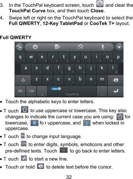 32 3.  In the TouchPal keyboard screen, touch    and clear the TouchPal Curve box, and then touch Close. 4.  Swipe left or right on the TouchPal keyboard to select the Full QWERTY, 12-Key TabletPad or CooTek T+ layout.  Full QWERTY    Touch the alphabetic keys to enter letters.  T ouch    to use uppercase or lowercase. This key also changes to indicate the current case you are using:   for lowercase,   fo r uppercase, and    when locked in uppercase.  T ouch    to change input language.  T ouch    to enter digits, symbols, emoticons and other pre-defined texts. Touch    to go back to enter letters.  T ouch    to start a new line.   Touch or hold    to delete text before the cursor. 