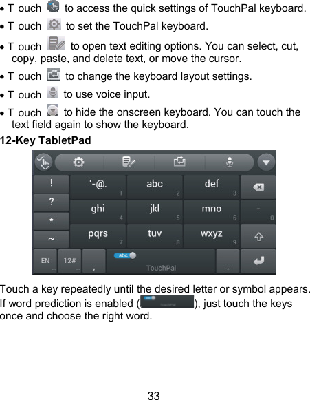  33  T ouch    to access the quick settings of TouchPal keyboard.  T ouch    to set the TouchPal keyboard.  T ouch    to open text editing options. You can select, cut, copy, paste, and delete text, or move the cursor.  T ouch    to change the keyboard layout settings.  T ouch    to use voice input.  T ouch    to hide the onscreen keyboard. You can touch the text field again to show the keyboard. 12-Key TabletPad  Touch a key repeatedly until the desired letter or symbol appears. If word prediction is enabled ( ), just touch the keys once and choose the right word.     