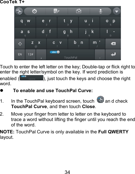  34 CooTek T+  Touch to enter the left letter on the key; Double-tap or flick right to enter the right letter/symbol on the key. If word prediction is enabled ( ), just touch the keys and choose the right word.  To enable and use TouchPal Curve: 1.  In the TouchPal keyboard screen, touch   an d check TouchPal Curve, and then touch Close. 2.  Move your finger from letter to letter on the keyboard to trace a word without lifting the finger until you reach the end of the word. NOTE: TouchPal Curve is only available in the Full QWERTY layout. 