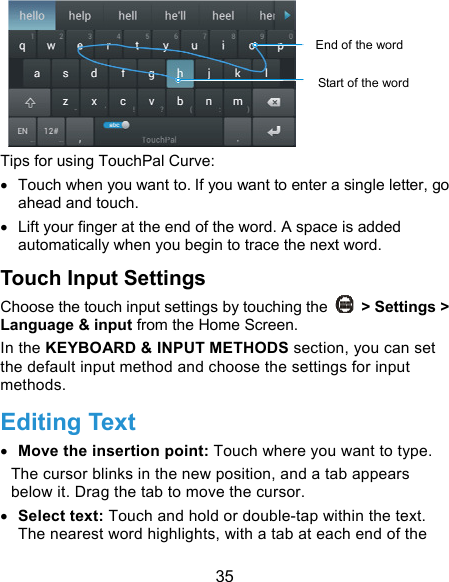  35  Tips for using TouchPal Curve:   Touch when you want to. If you want to enter a single letter, go ahead and touch.   Lift your finger at the end of the word. A space is added automatically when you begin to trace the next word. Touch Input Settings Choose the touch input settings by touching the    &gt; Settings &gt; Language &amp; input from the Home Screen. In the KEYBOARD &amp; INPUT METHODS section, you can set the default input method and choose the settings for input methods. Editing Text  Move the insertion point: Touch where you want to type. The cursor blinks in the new position, and a tab appears below it. Drag the tab to move the cursor.  Select text: Touch and hold or double-tap within the text. The nearest word highlights, with a tab at each end of the Start of the wordEnd of the word 